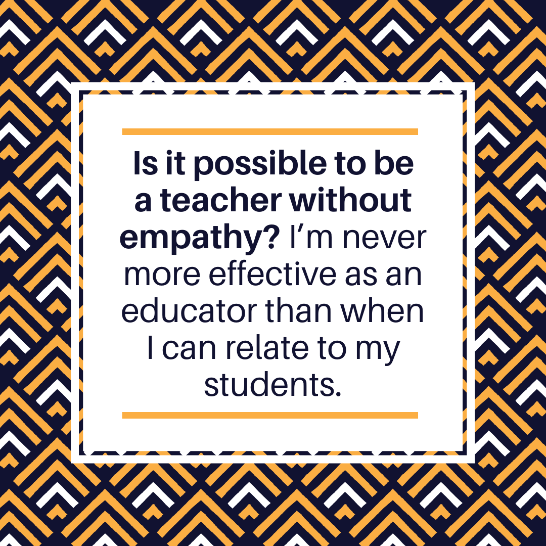 Is it possible to be a teacher without empathy? I'm never more effective as an educator than when I can relate to my students.